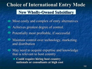 Choice of International Entry Mode
      New Wholly-Owned Subsidiary

  Most costly and complex of entry alternatives
  Achieves greatest degree of control
  Potentially most profitable, if successful
  Maintain control over technology, marketing
  and distribution
  May need to acquire expertise and knowledge
  that is relevant to host country
    Could require hiring host country
    nationals or consultants at high cost
                                                  102
 
