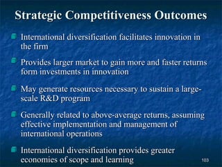 Strategic Competitiveness Outcomes
 International diversification facilitates innovation in
 the firm
 Provides larger market to gain more and faster returns
 form investments in innovation
 May generate resources necessary to sustain a large-
 scale R&D program
 Generally related to above-average returns, assuming
 effective implementation and management of
 international operations
 International diversification provides greater
 economies of scope and learning                           103
 