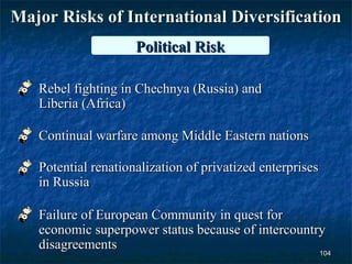 Major Risks of International Diversification
                     Political Risk

   Rebel fighting in Chechnya (Russia) and
   Liberia (Africa)

   Continual warfare among Middle Eastern nations

   Potential renationalization of privatized enterprises
   in Russia

   Failure of European Community in quest for
   economic superpower status because of intercountry
   disagreements
                                                    104
 
