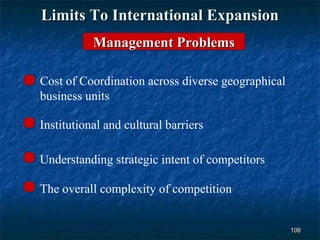 Limits To International Expansion
           Management Problems

Cost of Coordination across diverse geographical
business units

Institutional and cultural barriers

Understanding strategic intent of competitors

The overall complexity of competition


                                                   106
 