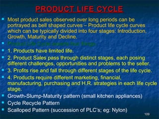 PRODUCT LIFE CYCLE
   Most product sales observed over long periods can be
    portrayed as bell shaped curves – Product life cycle curves
    which can be typically divided into four stages: Introduction,
    Growth, Maturity and Decline.
   Product Life Cycle asserts four things.
   1. Products have limited life.
   2. Product Sales pass through distinct stages, each posing
    different challenges, opportunities and problems to the seller.
   3. Profits rise and fall through different stages of the life cycle.
   4. Products require different marketing, financial,
    manufacturing, purchasing and H.R. strategies in each life cycle
    stage.
   Growth-Slump-Maturity pattern (small kitchen appliances)
   Cycle Recycle Pattern
   Scalloped Pattern (succession of PLC’s; eg: Nylon)
                                                                  109
 