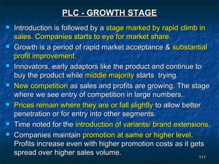 PLC - GROWTH STAGE
   Introduction is followed by a stage marked by rapid climb in
    sales. Companies starts to eye for market share.
   Growth is a period of rapid market acceptance & substantial
    profit improvement.
   Innovators, early adaptors like the product and continue to
    buy the product while middle majority starts trying.
   New competition as sales and profits are growing. The stage
    where we see entry of competition in large numbers.
   Prices remain where they are or fall slightly to allow better
    penetration or for entry into other segments.
   Time noted for the introduction of variants/ brand extensions.
   Companies maintain promotion at same or higher level.
    Profits increase even with higher promotion costs as it gets
    spread over higher sales volume.
                                                                111
                                                               111
 
