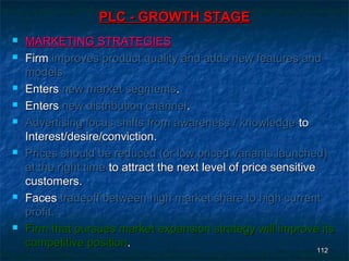 PLC - GROWTH STAGE
   MARKETING STRATEGIES
   Firm improves product quality and adds new features and
    models.
   Enters new market segments.
   Enters new distribution channel.
   Advertising focus shifts from awareness / knowledge to
    Interest/desire/conviction.
   Prices should be reduced (or low priced variants launched)
    at the right time to attract the next level of price sensitive
    customers.
   Faces tradeoff between high market share to high current
    profit.
   Firm that pursues market expansion strategy will improve its
    competitive position.
                                                                   112
                                                                  112
 