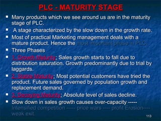 PLC - MATURITY STAGE
   Many products which we see around us are in the maturity
    stage of PLC.
    A stage characterized by the slow down in the growth rate.
   Most of practical Marketing management deals with a
    mature product. Hence the most important phase in PLC.
   Three Phases
   1. Growth Maturity: Sales growth starts to fall due to
    distribution saturation. Growth predominantly due to trial by
    laggards.
   2. Stable Maturity: Most potential customers have tried the
    product. Future sales governed by population growth and
    replacement demand.
   3. Decaying Maturity: Absolute level of sales decline.
   Slow down in sales growth causes over-capacity -----
    Intensified competition ----- price wars ---- profit Erosion----
    weak exit.                                                    113
 