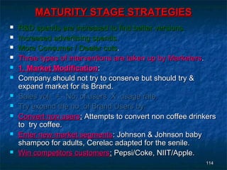 MATURITY STAGE STRATEGIES
   R&D spends are increased to find better versions.
   Increased advertising spends.
   More Consumer / Dealer cuts.
   Three types of interventions are taken up by Marketers.
   1. Market Modification:
   Company should not try to conserve but should try &
    expand market for its Brand.
   Sales vol. = No. of users X usage rate.
   Try expand the no. of Brand Users by:
   Convert non users: Attempts to convert non coffee drinkers
    to try coffee.
   Enter new market segments: Johnson & Johnson baby
    shampoo for adults, Cerelac adapted for the senile.
   Win competitors customers: Pepsi/Coke, NIIT/Apple.
                                                          114
 