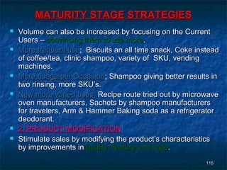MATURITY STAGE STRATEGIES
   Volume can also be increased by focusing on the Current
    Users – convincing them to use more.
   More frequent use: Biscuits an all time snack, Coke instead
    of coffee/tea, clinic shampoo, variety of SKU, vending
    machines.
   More usage per Occasion: Shampoo giving better results in
    two rinsing, more SKU’s.
   New more varied uses: Recipe route tried out by microwave
    oven manufacturers, Sachets by shampoo manufacturers
    for travelers, Arm & Hammer Baking soda as a refrigerator
    deodorant.
   2. PRODUCT MODIFICATION
   Stimulate sales by modifying the product’s characteristics
    by improvements in quality, feature and style.
                                                           115
 