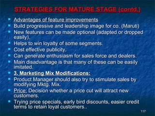 STRATEGIES FOR MATURE STAGE (contd.)
   Advantages of feature improvements
   Build progressive and leadership image for co. (Maruti)
   New features can be made optional (adapted or dropped
    easily).
   Helps to win loyalty of some segments.
   Cost effective publicity.
   Can generate enthusiasm for sales force and dealers.
   Main disadvantage is that many of these can be easily
    imitated.
   3. Marketing Mix Modifications:
   Product Manager should also try to stimulate sales by
    modifying Mktg. Mix.
   Price: Decision whether a price cut will attract new
    customers.
   Trying price specials, early bird discounts, easier credit
    terms to retain loyal customers..
                                                            117
 
