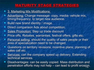MATURITY STAGE STRATEGIES
   3. Marketing Mix Modifications:
   Advertising: Change message- copy, media- vehicle mix,
    timing/frequency, to target new audience.
   Build new brand identity / image.
   Direct comparison Ads about competition.
   Sales Promotion: Step up trade discount
   Price offs, Rebates, warranties, festival offers, gifts etc.
   Personal selling: should the quality of sales people or their
    area of specialization need to be changed.
   Questions on territory revisions; incentive plans; planning of
    sales call etc.
   Services: can the company speed up delivery. Extending
    technical services.
   Disadvantages: can be easily copied. Mass distribution and
    penetration efforts may not help – can lead to profit erosion.
                                                                 118
 