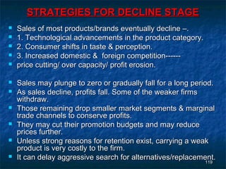 STRATEGIES FOR DECLINE STAGE
   Sales of most products/brands eventually decline –.
   1. Technological advancements in the product category.
   2. Consumer shifts in taste & perception.
   3. Increased domestic & foreign competition------
   price cutting/ over capacity/ profit erosion.

   Sales may plunge to zero or gradually fall for a long period.
   As sales decline, profits fall. Some of the weaker firms
    withdraw.
   Those remaining drop smaller market segments & marginal
    trade channels to conserve profits.
   They may cut their promotion budgets and may reduce
    prices further.
   Unless strong reasons for retention exist, carrying a weak
    product is very costly to the firm.
   It can delay aggressive search for alternatives/replacement.
                                                               119
                                                              119
 