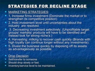 STRATEGIES FOR DECLINE STAGE
   MARKETING STRATEGIES:
   1. Increase firms investment (Dominate the market or to
    strengthen its competitive position)
   2. Hold investment level until uncertainties about the
    industry are resolved.
    3. Decreasing investment selectively. (Unprofitable target
    groups/ markets/ products will have to be identified and
    instead look for strong niche’s.)
   4. Harvesting: milking to recover cash quickly (Brands with
    high loyalty can continue longer without any investments).
   5. Divest the business quickly by disposing off its assets
    as advantageously as possible.
   Drop Decision:
   Sell/transfer to someone
   Should drop slowly or fast.
   Inventory/service level to be maintained.
                                                            120
 
