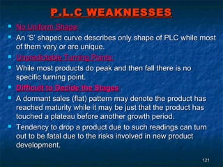 P.L.C WEAKNESSES
   No Uniform Shape:
   An ‘S’ shaped curve describes only shape of PLC while most
    of them vary or are unique.
   Unpredictable Turning Points:
   While most products do peak and then fall there is no
    specific turning point.
   Difficult to Decide the Stages:
   A dormant sales (flat) pattern may denote the product has
    reached maturity while it may be just that the product has
    touched a plateau before another growth period.
   Tendency to drop a product due to such readings can turn
    out to be fatal due to the risks involved in new product
    development.
                                                          121
 