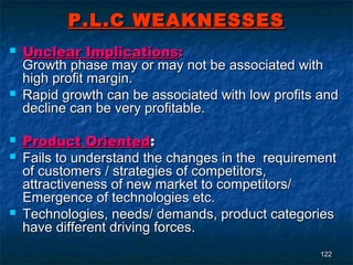 P.L.C WEAKNESSES
   Unclear Implications:
    Growth phase may or may not be associated with
    high profit margin.
   Rapid growth can be associated with low profits and
    decline can be very profitable.

   Product Oriented:
   Fails to understand the changes in the requirement
    of customers / strategies of competitors,
    attractiveness of new market to competitors/
    Emergence of technologies etc.
   Technologies, needs/ demands, product categories
    have different driving forces.
                                                    122
 