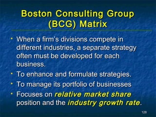 Boston Consulting Group
          (BCG) Matrix
   When a firm’s divisions compete in
    different industries, a separate strategy
    often must be developed for each
    business.
   To enhance and formulate strategies.
   To manage its portfolio of businesses
   Focuses on relative market share
    position and the industry growth rate .
                                            128
 