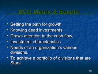 BCG Matrix & Benefit

   Setting the path for growth
   Knowing dead investments
   Draws attention to the cash flow,
   Investment characteristics
   Needs of an organization’s various
    divisions.
   To achieve a portfolio of divisions that are
    Stars.
                                              134
 