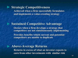Strategic Competitiveness
 Achieved when a firm successfully formulates
 and implements a value-creating strategy


Sustained Competitive Advantage
 Occurs when a firm develops a strategy that
 competitors are not simultaneously implementing
 Provides benefits which current and potential
 competitors are unable to duplicate


Above-Average Returns
 Returns in excess of what an investor expects to
 earn from other investments with similar risk
                                                    14
 