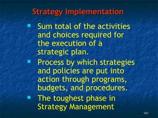 Strategy Implementation
    Sum total of the activities
     and choices required for
     the execution of a
     strategic plan.
    Process by which strategies
     and policies are put into
     action through programs,
     budgets, and procedures.
    The toughest phase in
     Strategy Management
                                   141
 