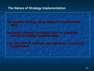 The Nature of Strategy Implementation



The greatest strategy will be failed if it’s implemented
  badly.

Successful strategy formulation does not guarantee
  successful strategy implementation.

Less than 10% of strategies formulated are successfully
  implemented!




                                                           144
 