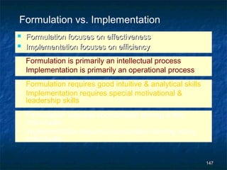 Formulation vs. Implementation
   Formulation focuses on effectiveness
   Implementation focuses on efficiency
• Formulation is primarily an intellectual process
• Implementation is primarily an operational process
• Formulation requires good intuitive & analytical skills
• Implementation requires special motivational &
  leadership skills
• Formulation requires coordination among a few
  individuals
• Implementation requires coordination among many
  individuals


                                                            147
 
