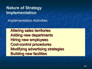 Nature of Strategy
Implementation
Implementation Activities

   Altering sales territories
   Adding new departments
   Hiring new employees
   Cost-control procedures
   Modifying advertising strategies
   Building new facilities


                                       149
 