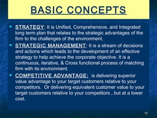 BASIC CONCEPTS
   STRATEGY: It is Unified, Comprehensive, and Integrated
    long term plan that relates to the strategic advantages of the
    firm to the challenges of the environment.
   STRATEGIC MANAGEMENT : It is a stream of decisions
    and actions which leads to the development of an effective
    strategy to help achieve the corporate objective. It is a
    continuous, iterative, & Cross functional process of matching
    firm with its environment.
   COMPETITIVE ADVANTAGE: is delivering superior
    value advantage to your target customers relative to your
    competitors. Or delivering equivalent customer value to your
    target customers relative to your competitors , but at a lower
    cost.

                                                                 15
 