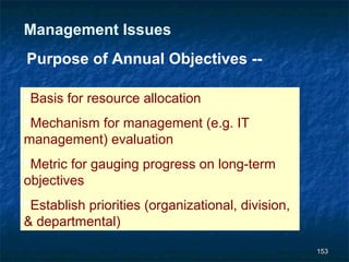 Management Issues
Purpose of Annual Objectives --

Basis for resource allocation
Mechanism for management (e.g. IT
management) evaluation
Metric for gauging progress on long-term
objectives
Establish priorities (organizational, division,
& departmental)

                                                   153
 