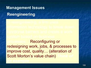 Management Issues
Reengineering
In reengineering, a firm uses
information technology to break down
functional barriers and create a work
system based on business
processes… Reconfiguring or
redesigning work, jobs, & processes to
improve cost, quality… (alteration of
Scott Morton’s value chain) Think of
an example.
                                         159
 