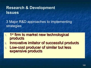 Research & Development
 Issues

 3 Major R&D approaches to implementing
 strategies

1.   1st firm to market new technological
     products
2.   Innovative imitator of successful products
3.   Low-cost producer of similar but less
     expensive products


                                                  168
 