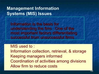 Management Information
    Systems (MIS) Issues

     Information is the basis for
     understanding the firm. One of the
     most important factors differentiating
     successful from unsuccessful firms

•    MIS used to :
•    Information collection, retrieval, & storage
•    Keeping managers informed
•    Coordination of activities among divisions
•    Allow firm to reduce costs
                                                    169
 