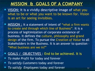 MISSION & GOALS OF A COMPANY
   VISION: It is a vividly descriptive image of what you
    what to be or what you want to be known for. Vision
    is an art for seeing invisibles.
   MISSION : It a statement of intent of “what a firm wants
    to create and through which line of Business”. It is a
    process of legitimization of corporate existence of
    business. It defines the culture, philosophy and grand
    design of the firm. To pursue the Creation of Value to all
    Stakeholders in the Business. It is an answer to question –
    “What business are we in?”
   GOALS / OBJECTIVES : End to be achieved. It is
   To make Profit for today and forever
   To satisfy Customers today and forever
   To satisfy Employees today and forever                   17
 