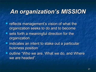 An organization’s MISSION
   reflects management’s vision of what the
    organization seeks to do and to become
   sets forth a meaningful direction for the
    organization
   indicates an intent to stake out a particular
    business position
   outline “Who we are, What we do, and Where
    we are headed”.

                                                    21
 