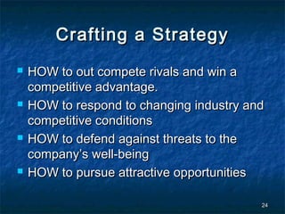 Crafting a Strategy
   HOW to out compete rivals and win a
    competitive advantage.
   HOW to respond to changing industry and
    competitive conditions
   HOW to defend against threats to the
    company’s well-being
   HOW to pursue attractive opportunities

                                          24
 