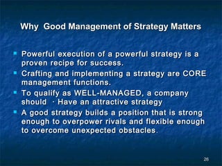 Why Good Management of Strategy Matters

   Powerful execution of a powerful strategy is a
    proven recipe for success.
   Crafting and implementing a strategy are CORE
    management functions.
   To qualify as WELL-MANAGED, a company
    should · Have an attractive strategy
   A good strategy builds a position that is strong
    enough to overpower rivals and flexible enough
    to overcome unexpected obstacles .


                                                   26
 