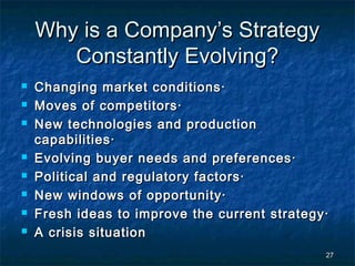 Why is a Company’s Strategy
       Constantly Evolving?
   Changing market conditions·
   Moves of competitors·
   New technologies and production
    capabilities·
   Evolving buyer needs and preferences·
   Political and regulatory factors·
   New windows of opportunity·
   Fresh ideas to improve the current strategy·
   A crisis situation
                                               27
 