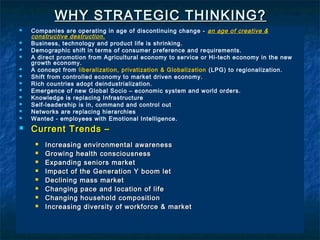 WHY STRATEGIC THINKING?
   Companies are operating in age of discontinuing change - an age of creative &
    constructive destruction.
   Business, technology and product life is shrinking.
   Demographic shift in terms of consumer preference and requirements.
   A direct promotion from Agricultural economy to service or Hi-tech economy in the new
    growth economy.
   A concept from liberalization, privatization & Globalization (LPG) to regionalization.
   Shift from controlled economy to market driven economy.
   Rich countries adopt deindustrialization.
   Emergence of new Global Socio – economic system and world orders.
   Knowledge is replacing Infrastructure
   Self-leadership is in, command and control out
   Networks are replacing hierarchies
   Wanted - employees with Emotional Intelligence.
   Current Trends –
        Increasing environmental awareness
        Growing health consciousness
        Expanding seniors market
        Impact of the Generation Y boom let
        Declining mass market
        Changing pace and location of life
        Changing household composition
        Increasing diversity of workforce & market


                                                                                             3
 