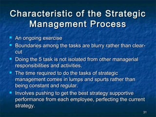 Characteristic of the Strategic
   Management Process
   An ongoing exercise
   Boundaries among the tasks are blurry rather than clear-
    cut
   Doing the 5 task is not isolated from other managerial
    responsibilities and activities.
   The time required to do the tasks of strategic
    management comes in lumps and spurts rather than
    being constant and regular.
   Involves pushing to get the best strategy supportive
    performance from each employee, perfecting the current
    strategy.
                                                          31
 