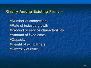 Rivalry Among Existing Firms –

  Number   of competitors
  Rate of industry growth

  Product or service characteristics

  Amount of fixed costs

  Capacity

  Height of exit barriers

  Diversity of rivals




                                        39
 