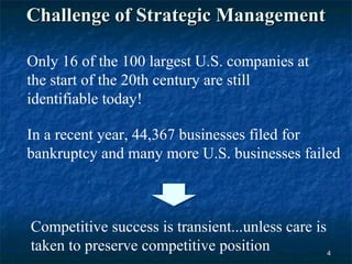 Challenge of Strategic Management

Only 16 of the 100 largest U.S. companies at
the start of the 20th century are still
identifiable today!

In a recent year, 44,367 businesses filed for
bankruptcy and many more U.S. businesses failed



Competitive success is transient...unless care is
taken to preserve competitive position            4
 