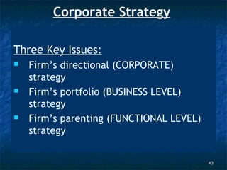 Corporate Strategy

Three Key Issues:
   Firm’s directional (CORPORATE)
    strategy
   Firm’s portfolio (BUSINESS LEVEL)
    strategy
   Firm’s parenting (FUNCTIONAL LEVEL)
    strategy


                                          43
 