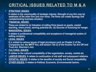 CRITICAL ISSUES RELATED TO M & A
   STRATEGIC ISSUES:
    It relates to the commonality of strategic interest. Strength of one firm may be
    weakness of the other firm and vice versa. The firms can create Synergy and
    complementing business situation.
    FINANCIAL ISSUES:
    These are related to (a) Valuation of selling firms based on assets, market
    standing, share prices, earning potential etc. (b) Sources of financing for merger.
   MANAGERIAL ISSUES:
    It relates to professional compatibility and acceptance of managerial system of
    selling company.
   LEGAL ISSUES:
    It is related to various issues of legal provisions such as Chapter V of the
    Companies Act, the MRTP Act, and section 72A (I) of the Income Tax Act OR Anti
    Trust Act, Sherman’s Act.
   CULTURAL ISSUES:
   It relates to the cultural compatibility of the organization, society, market etc.
   LABOUR ISSUES: It relates to continuation of old staff and subsequent relations.
   SOCIETAL ISSUES: It relates to the benefits of society and Social compatibility.
   OTHER ISSUES: It relates to Political, Economic, Environmental factors.

                                                                                      51
 