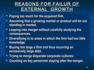 REASONS FOR FAILUR OF
          EXTERNAL GROWTH
   Paying too much for the acquired firm.
   Assuming that a growing market or product will be out
    standing in market.
   Leaping into merger without carefully studying the
    consequences.
   Diversifying in to areas in which the firm had too little
    knowledge.
   Buying too large a firm and thus incurring an
    excessively large debt.
   Trying to merge disparate corporate cultures.
   Counting on key personnel staying after the merger.
                                                            52
 