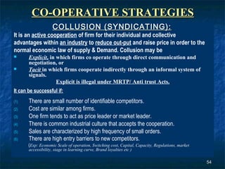 CO-OPERATIVE STRATEGIES
                     COLLUSION (SYNDICATING):
It is an active cooperation of firm for their individual and collective
advantages within an industry to reduce out-put and raise price in order to the
normal economic law of supply & Demand. Collusion may be
      Explicit, in which firms co operate through direct communication and
       negotiation, or
      Tacit in which firms cooperate indirectly through an informal system of
       signals.
                    Explicit is illegal under MRTP/ Anti trust Acts.
It can be successful if:
(1)    There are small number of identifiable competitors.
(2)    Cost are similar among firms.
(3)    One firm tends to act as price leader or market leader.
(4)    There is common industrial culture that accepts the cooperation.
(5)    Sales are characterized by high frequency of small orders.
(6)    There are high entry barriers to new competitors.
       (Exp: Economic Scale of operation, Switching cost, Capital, Capacity, Regulations, market
       accessibility, stage in learning curve, Brand loyalties etc )

                                                                                                   54
 