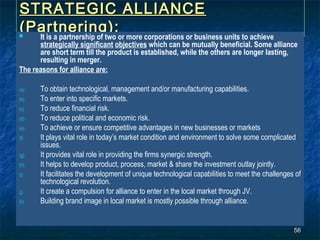 STRATEGIC ALLIANCE
(Partnering):
 It is a partnership of two or more corporations or business units to achieve
      strategically significant objectives which can be mutually beneficial. Some alliance
      are short term till the product is established, while the others are longer lasting,
      resulting in merger.
The reasons for alliance are:

(a)   To obtain technological, management and/or manufacturing capabilities.
(b)   To enter into specific markets.
(c)   To reduce financial risk.
(d)   To reduce political and economic risk.
(e)   To achieve or ensure competitive advantages in new businesses or markets
(f)   It plays vital role in today’s market condition and environment to solve some complicated
      issues.
(g)   It provides vital role in providing the firms synergic strength.
(h)   It helps to develop product, process, market & share the investment outlay jointly.
(i)   It facilitates the development of unique technological capabilities to meet the challenges of
      technological revolution.
(j)   It create a compulsion for alliance to enter in the local market through JV.
(k)   Building brand image in local market is mostly possible through alliance.


                                                                                                56
 