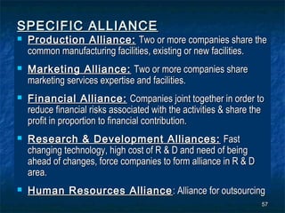 SPECIFIC ALLIANCE
   Production Alliance: Two or more companies share the
    common manufacturing facilities, existing or new facilities.
   Marketing Alliance: Two or more companies share
    marketing services expertise and facilities.
   Financial Alliance: Companies joint together in order to
    reduce financial risks associated with the activities & share the
    profit in proportion to financial contribution.
   Research & Development Alliances: Fast
    changing technology, high cost of R & D and need of being
    ahead of changes, force companies to form alliance in R & D
    area.
   Human Resources Alliance : Alliance for outsourcing
                                                                    57
 