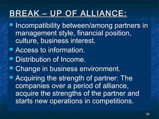 BREAK – UP OF ALLIANCE:
   Incompatibility between/among partners in
    management style, financial position,
    culture, business interest.
   Access to information.
   Distribution of Income.
   Change in business environment.
   Acquiring the strength of partner: The
    companies over a period of alliance,
    acquire the strengths of the partner and
    starts new operations in competitions.
                                            58
 