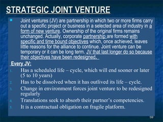 STRATEGIC JOINT VENTURE
    Joint ventures (JV) are partnership in which two or more firms carry
     out a specific project or business in a selected area of industry in a
     form of new venture. Ownership of the original firms remains
     unchanged. Actually, corporate partnership are formed with
     specific and time bound objectives which, once achieved, leaves
     little reasons for the alliance to continue. Joint venture can be
     temporary or it can be long term. JV that last longer do so because
     their objectives have been redesigned.
 Every JV:
1.   Has a scheduled life – cycle, which will end sooner or later
     (5 to 10 years)
2.   Has to be dissolved when it has outlived its life – cycle.
3.   Change in environment forces joint venture to be redesigned
     regularly
4.   Translations seek to absorb their partner’s competencies.
5.   It is a contractual obligation on fragile platform.
                                                                         59
 