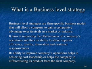 What is a Business level strategy

•   Business level strategies are firm-specific business model
    that will allow a company to gain a competitive
    advantage over its rivals in a market or industry.
•   It aims at improving the effectiveness of a company’s
    operations and thus its ability to attend superior
    efficiency, quality, innovation and customer
    responsiveness .
•   Its ability to improve company’s operations helps in
    achieving cost leadership or helps the company in
    differentiating its product from the rival company.
                                                             64
 