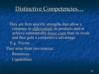 Distinctive Competencies…

  They are firm specific strengths that allow a
   company to differentiate its products and/or
   achieve substantially lower costs than its rivals
   and thus gain a competitive advantage.
  E.g. Toyota…
They arise from two sources:
1) Resources

2) Capabilities



                                                       65
 