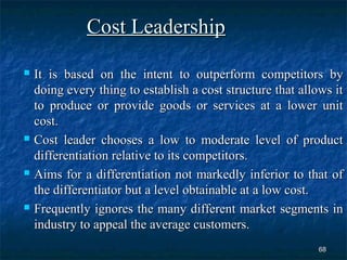 Cost Leadership
 It is based on the intent to outperform competitors by
  doing every thing to establish a cost structure that allows it
  to produce or provide goods or services at a lower unit
  cost.
 Cost leader chooses a low to moderate level of product

  differentiation relative to its competitors.
 Aims for a differentiation not markedly inferior to that of

  the differentiator but a level obtainable at a low cost.
 Frequently ignores the many different market segments in

  industry to appeal the average customers.
                                                           68
 