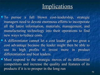 Implications
 To pursue a full blown cost-leadership, strategic
  managers need to devote enormous efforts to incorporate
  all the latest information, materials, management, and
  manufacturing technology into their operations to find
  new ways to reduce costs.
 A differentiator cannot let a cost leader get too great a

  cost advantage because the leader might then be able to
  use its high profits to invest more in product
  differentiation and beat leaders.
 Must respond to the strategic moves of its differential

  competitors and increase the quality and features of its
  products if it is to prosper in the long run
                                                              70
 