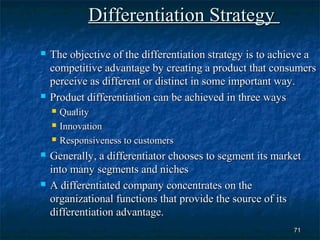 Differentiation Strategy
   The objective of the differentiation strategy is to achieve a
    competitive advantage by creating a product that consumers
    perceive as different or distinct in some important way.
   Product differentiation can be achieved in three ways
       Quality
       Innovation
       Responsiveness to customers
   Generally, a differentiator chooses to segment its market
    into many segments and niches
   A differentiated company concentrates on the
    organizational functions that provide the source of its
    differentiation advantage.
                                                           71
 